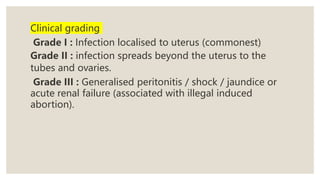 Clinical grading
Grade I : Infection localised to uterus (commonest)
Grade II : infection spreads beyond the uterus to the
tubes and ovaries.
Grade III : Generalised peritonitis / shock / jaundice or
acute renal failure (associated with illegal induced
abortion).
 