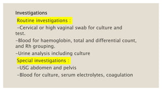 Investigations
Routine investigations :
-Cervical or high vaginal swab for culture and
test.
-Blood for haemoglobin, total and differential count,
and Rh grouping.
-Urine analysis including culture
Special investigations :
-USG abdomen and pelvis
-Blood for culture, serum electrolytes, coagulation
 