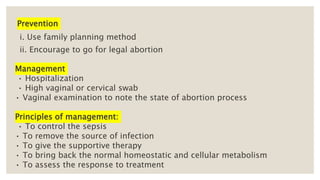 Prevention
i. Use family planning method
ii. Encourage to go for legal abortion
Management
• Hospitalization
• High vaginal or cervical swab
• Vaginal examination to note the state of abortion process
Principles of management:
• To control the sepsis
• To remove the source of infection
• To give the supportive therapy
• To bring back the normal homeostatic and cellular metabolism
• To assess the response to treatment
 