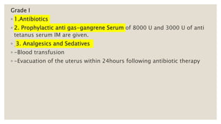 Grade I
◦ 1.Antibiotics
◦ 2. Prophylactic anti gas-gangrene Serum of 8000 U and 3000 U of anti
tetanus serum IM are given.
◦ 3. Analgesics and Sedatives
◦ -Blood transfusion
◦ -Evacuation of the uterus within 24hours following antibiotic therapy
 