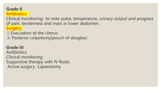 Grade II
Antibiotics
Clinical monitoring- to note pulse, temperature, urinary output and progress
of pain, tenderness and mass in lower abdomen.
Surgery
i. Evacuation of the Uterus
ii. Posterior colpotomy(pouch of douglas)
Grade III
Antibiotics
Clinical monitoring
Supportive therapy with IV fluids.
Active surgery -Laparotomy
 