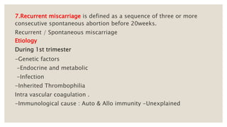 7.Recurrent miscarriage is defined as a sequence of three or more
consecutive spontaneous abortion before 20weeks.
Recurrent / Spontaneous miscarriage
Etiology
During 1st trimester
-Genetic factors
-Endocrine and metabolic
-Infection
-Inherited Thrombophilia
Intra vascular coagulation .
-Immunological cause : Auto & Allo immunity -Unexplained
 
