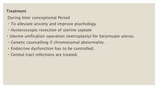 Treatment
During Inter conceptional Period
To alleviate anxiety and improve psychology
Hysteroscopic resection of uterine septate
Uterine unification operation (metroplasty) for bicornuate uterus.
Genetic counselling if chromosomal abnormality .
Endocrine dysfunction has to be controlled.
Genital tract infections are treated.
 