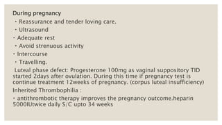 During pregnancy
Reassurance and tender loving care.
Ultrasound
Adequate rest
Avoid strenuous activity
Intercourse
Travelling.
Luteal phase defect: Progesterone 100mg as vaginal suppository TID
started 2days after ovulation. During this time if pregnancy test is
continue treatment 12weeks of pregnancy. (corpus luteal insufficiency)
Inherited Thrombophilia :
antithrombotic therapy improves the pregnancy outcome.heparin
5000IUtwice daily S/C upto 34 weeks
 