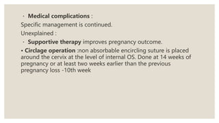 Medical complications :
Specific management is continued.
Unexplained :
Supportive therapy improves pregnancy outcome.
• Circlage operation :non absorbable encircling suture is placed
around the cervix at the level of internal OS. Done at 14 weeks of
pregnancy or at least two weeks earlier than the previous
pregnancy loss -10th week
 