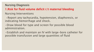 Nursing Diagnosis
1.Risk for fluid volume deficit r/t maternal bleeding
Nursing Interventions
•Report any tachycardia, hypotension, diaphoresis, or
indicating hemorrhage and shock.
•Draw blood for type and screen for possible blood
administration.
•Establish and maintain an IV with large-bore catheter for
possible transfusion and large quantities of fluid
 