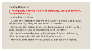 Nursing Diagnosis
2•Anticipatory grieving r/t loss of pregnancy, cause of abortion,
future childbearing
Nursing Interventions
•Assess the reaction of patient and support person, and provide
information regarding current status, as needed.
•Encourage the patient to discuss feelings about the loss of the
baby’ include effects on relationship with the father.
•Do not minimize the loss by focusing on future childbearing;
rather acknowledge the loss and allow grieving.
•Providing time alone for the couple to discuss their feelings
 