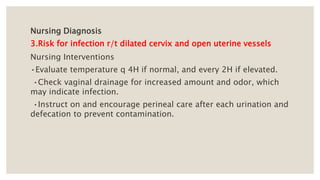 Nursing Diagnosis
3.Risk for infection r/t dilated cervix and open uterine vessels
Nursing Interventions
•Evaluate temperature q 4H if normal, and every 2H if elevated.
•Check vaginal drainage for increased amount and odor, which
may indicate infection.
•Instruct on and encourage perineal care after each urination and
defecation to prevent contamination.
 