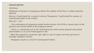 Induced abortion
Definition
Deliberate termination of pregnancy before the viability of the fetus is called induction
abortion
Elective: if performed for a woman’s desires Therapeutic: if performed for reasons of
maintaining health of the mother
MTP ACT -1971
• The continuation of pregnancy would involve seroius risk of life or grave injury to the
physical and mental health of the pregnant women
• There is a substantial risk of the child being born with serious physical and mental
abnormalities so as to be handicapped in life
• When the pregnancy caused by rape ,both in case of major and minor girl and in
mentally imbalance women
• Pregnancy result as a result of contraceptive failure
 