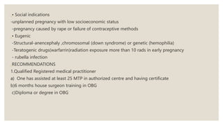 • Social indications
-unplanned pregnancy with low socioeconomic status
-pregnancy caused by rape or failure of contraceptive methods
• Eugenic
-Structural-anencephaly ,chromosomal (down syndrome) or genetic (hemophilia)
-Teratogenic drugs(warfarrin)radiation exposure more than 10 rads in early pregnancy
- rubella infection
RECOMMENDATIONS
1.Qualified Registered medical practitioner
a) One has assisted at least 25 MTP in authorized centre and having certificate
b)6 months house surgeon training in OBG
c)Diploma or degree in OBG
 