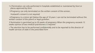 1.2.Termination can only performed in hospitals established or maintained by Govt or
places approved by Govt
3.Pregnancy can only terminated on the written consent of the women.
Husband's consent is not required
4.Pregnancy in a minor girl (below the age of 18 years ) can not be terminated without the
written consent of the parent or legal guardian.
5.Termination is permitted up to 20 weeks of pregnancy When the pregnancy exceeds 12
weeks opinion of two medical practitioners is required
• The abortion has to be performed confidentially and to be reported to the director of
health services of state in the prescribed form
 