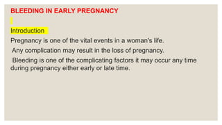 BLEEDING IN EARLY PREGNANCY
Introduction
Pregnancy is one of the vital events in a woman's life.
Any complication may result in the loss of pregnancy.
Bleeding is one of the complicating factors it may occur any time
during pregnancy either early or late time.
 