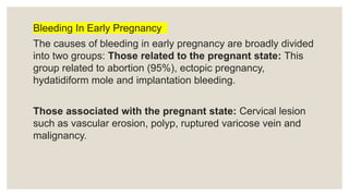 Bleeding In Early Pregnancy
The causes of bleeding in early pregnancy are broadly divided
into two groups: Those related to the pregnant state: This
group related to abortion (95%), ectopic pregnancy,
hydatidiform mole and implantation bleeding.
Those associated with the pregnant state: Cervical lesion
such as vascular erosion, polyp, ruptured varicose vein and
malignancy.
 