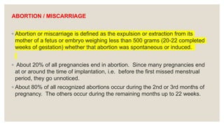 ABORTION / MISCARRIAGE
◦ Abortion or miscarriage is defined as the expulsion or extraction from its
mother of a fetus or embryo weighing less than 500 grams (20-22 completed
weeks of gestation) whether that abortion was spontaneous or induced.
◦ About 20% of all pregnancies end in abortion. Since many pregnancies end
at or around the time of implantation, i.e. before the first missed menstrual
period, they go unnoticed.
◦ About 80% of all recognized abortions occur during the 2nd or 3rd months of
pregnancy. The others occur during the remaining months up to 22 weeks.
 
