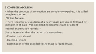 3.COMPLETE ABORTION
• When the products of conception are completely expelled, it is called
complete abortion.
Clinical features
-There is history of expulsion of a fleshy mass per vagina followed by: -
Subsidence of pain -Vaginal bleeding becomes trace or absent
Internal examination reveals: -
Uterus is smaller than the period of amenorrhoea
-Cervical os is closed
-Bleeding is trace
-Examination of the expelled fleshy mass is found intact.
 
