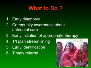 What to Do ?
1. Early diagnosis
2. Community awareness about
antenatal care
3. Early initiation of appropriate therapy
4. T/t plan stream lining
5. Early identification
6. Timely referral
 