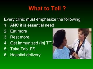 What to Tell ?
Every clinic must emphasize the following
1. ANC it is essential need
2. Eat more
3. Rest more
4. Get immunized (Inj TT)
5. Take Tab. FS
6. Hospital delivery
 