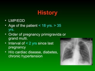 History
• LMP/EDD
• Age of the patient < 18 yrs. > 35
yrs.
• Order of pregnancy primigravida or
grand multi.
• Interval of < 2 yrs since last
pregnancy
• H/o cardiac disease, diabetes,
chronic hypertension
 