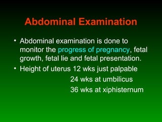 Abdominal Examination
• Abdominal examination is done to
monitor the progress of pregnancy, fetal
growth, fetal lie and fetal presentation.
• Height of uterus 12 wks just palpable
24 wks at umbilicus
36 wks at xiphisternum
 