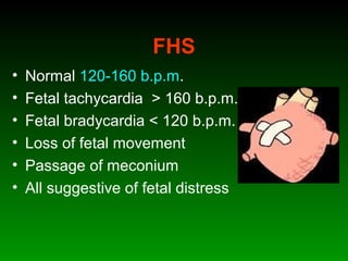 FHS
• Normal 120-160 b.p.m.
• Fetal tachycardia > 160 b.p.m.
• Fetal bradycardia < 120 b.p.m.
• Loss of fetal movement
• Passage of meconium
• All suggestive of fetal distress
 