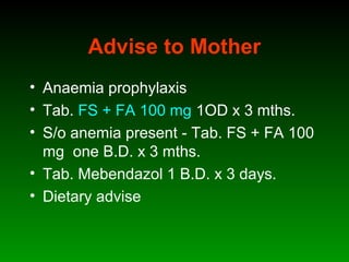 Advise to Mother
• Anaemia prophylaxis
• Tab. FS + FA 100 mg 1OD x 3 mths.
• S/o anemia present - Tab. FS + FA 100
mg one B.D. x 3 mths.
• Tab. Mebendazol 1 B.D. x 3 days.
• Dietary advise
 