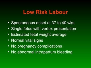 Low Risk Labour
• Spontaneous onset at 37 to 40 wks
• Single fetus with vertex presentation
• Estimated fetal weight average
• Normal vital signs
• No pregnancy complications
• No abnormal intrapartum bleeding
 