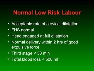Normal Low Risk Labour
• Acceptable rate of cervical dilatation
• FHS normal
• Head engaged at full dilatation
• Normal delivery within 2 hrs of good
expulsive force
• Third stage < 30 min
• Total blood loss < 500 ml
 