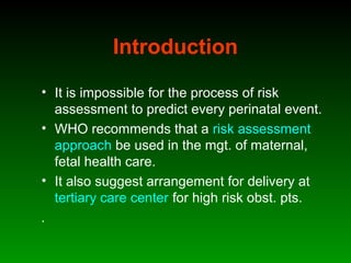 Introduction
• It is impossible for the process of risk
assessment to predict every perinatal event.
• WHO recommends that a risk assessment
approach be used in the mgt. of maternal,
fetal health care.
• It also suggest arrangement for delivery at
tertiary care center for high risk obst. pts.
.
 