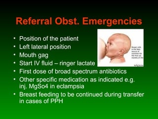 Referral Obst. Emergencies
• Position of the patient
• Left lateral position
• Mouth gag
• Start IV fluid – ringer lactate
• First dose of broad spectrum antibiotics
• Other specific medication as indicated e.g.
inj. MgSo4 in eclampsia
• Breast feeding to be continued during transfer
in cases of PPH
 