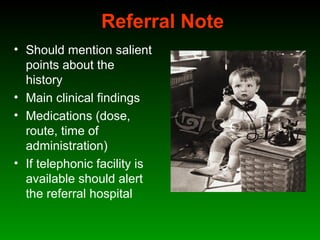 Referral Note
• Should mention salient
points about the
history
• Main clinical findings
• Medications (dose,
route, time of
administration)
• If telephonic facility is
available should alert
the referral hospital
 