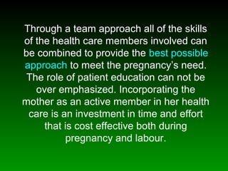 Through a team approach all of the skills
of the health care members involved can
be combined to provide the best possible
approach to meet the pregnancy’s need.
The role of patient education can not be
over emphasized. Incorporating the
mother as an active member in her health
care is an investment in time and effort
that is cost effective both during
pregnancy and labour.
 
