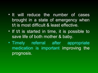 • It will reduce the number of cases
brought in a state of emergency when
t/t is most difficult & least effective.
• If t/t is started in time, it is possible to
save life of both mother & baby.
• Timely referral after appropriate
medication is important improving the
prognosis.
 