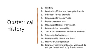 Obstetrical
History
1. Infertility
2. Cervical insufficiency or incompetent cervix
3. Uterine or cervical anomaly
4. Previous preterm labor/birth
5. Previous cesarean birth
6. Previous gestational hypertension
7. Previous infant over 4000g
8. 2 or more spontaneous or elective abortions
9. Previous ectopic pregnancy
10. Previous stillbirth/neonatal death
11. Previous multiple gestation
12. Pregnancy spaced less than one year apart do
not give the woman’s body time to recover.
 