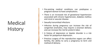 Medical
History
• Pre-existing medical conditions can predispose a
pregnant woman to have complications.
• There is an increased risk of gestational hypertension
associated with chronic hypertension, diabetes mellitus
and renal or vascular disease.
• Sexually transmitted infections
• Infection during pregnancy can increase the risk of
congenital anomalies, may require a cesarean delivery
and can increase the risk for preterm labor.
• A history of depression or bipolar disorder is a risk
factor for postpartum depression.
• Previous surgery of the reproductive organs can affect
fertility, the ability to carry a pregnancy to term and
method of delivery.
 