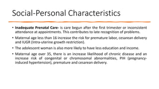 Social-Personal Characteristics
• Inadequate Prenatal Care- is care begun after the first trimester or inconsistent
attendance at appointments. This contributes to late recognition of problems.
• Maternal age less than 16 increase the risk for premature labor, cesarean delivery
and IUGR (Intra-uterine growth restriction).
• The adolescent woman is also more likely to have less education and income.
• Maternal age over 35, there is an increase likelihood of chronic disease and an
increase risk of congenital or chromosomal abnormalities, PIH (pregnancy-
induced hypertension), premature and cesarean delivery.
 