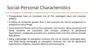 Social-Personal Characteristics
• Primagravidas have an increased risk of PIH, prolonged labor and cesarean
delivery.
• A history of multiparity greater than 3 and increases the risk for antepartum or
postpartum hemorrhage.
• Socio-economic factors such as low education, low income, being unmarried and
being nonwhite are associated with increase incidence of gestational
hypertension, inadequate prenatal care, preterm birth and Intra Uterine Growth
Retardation.
• Being underweight at conception increases the risk of anemia, prolonged labor,
and IUGR; being overweight at conception increases the risk for gestational
hypertension, diabetes, cesarean delivery and macrosomia.
 