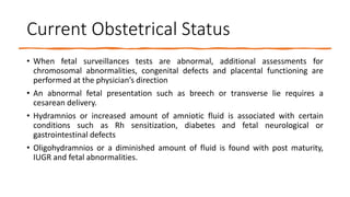 Current Obstetrical Status
• When fetal surveillances tests are abnormal, additional assessments for
chromosomal abnormalities, congenital defects and placental functioning are
performed at the physician’s direction
• An abnormal fetal presentation such as breech or transverse lie requires a
cesarean delivery.
• Hydramnios or increased amount of amniotic fluid is associated with certain
conditions such as Rh sensitization, diabetes and fetal neurological or
gastrointestinal defects
• Oligohydramnios or a diminished amount of fluid is found with post maturity,
IUGR and fetal abnormalities.
 