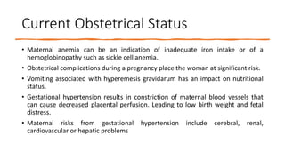 Current Obstetrical Status
• Maternal anemia can be an indication of inadequate iron intake or of a
hemoglobinopathy such as sickle cell anemia.
• Obstetrical complications during a pregnancy place the woman at significant risk.
• Vomiting associated with hyperemesis gravidarum has an impact on nutritional
status.
• Gestational hypertension results in constriction of maternal blood vessels that
can cause decreased placental perfusion. Leading to low birth weight and fetal
distress.
• Maternal risks from gestational hypertension include cerebral, renal,
cardiovascular or hepatic problems
 
