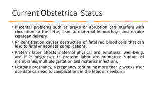 Current Obstetrical Status
• Placental problems such as previa or abruption can interfere with
circulation to the fetus, lead to maternal hemorrhage and require
cesarean delivery.
• Rh sensitization causes destruction of fetal red blood cells that can
lead to fetal or neonatal complications.
• Preterm labor affects maternal physical and emotional well-being,
and if it progresses to preterm labor are premature rupture of
membranes, multiple gestation and maternal infections.
• Postdate pregnancy, a pregnancy continuing more than 2 weeks after
due date can lead to complications in the fetus or newborn.
 