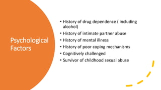 Psychological
Factors
• History of drug dependence ( including
alcohol)
• History of intimate partner abuse
• History of mental illness
• History of poor coping mechanisms
• Cognitively challenged
• Survivor of childhood sexual abuse
 