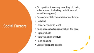 Social Factors
• Occupation involving handling of toxic,
substances ( including radiation and
anesthesia gases)
• Environmental contaminants at home
• Isolated
• Lower economic level
• Poor access to transportation for care
• High altitude
• Highly mobile lifestyle
• Poor housing
• Lack of support people
 
