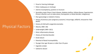 Physical Factors
• Visual or hearing challenges
• Pelvic inadequacy or misshape
• Uterine incompetency, position or structure
• Secondary major illness ( heart disease, diabetes mellitus, kidney disease, hypertension.
Chronic infection such as tuberculosis, hemopoietic or blood disorder, malignancy)
• Poor gynecologic or obstetric history
• History of previous poor pregnancy outcome ( miscarriage, stillbirth, intrauterine fetal
death)
• History of child with congenital anomalies
• Obesity ( BMI >30)
• Underweight ( BMI <18.5)
• Pelvic inflammatory disease
• History of inherited disorder
• Small stature
• Potential of blood incompatibility
• Younger than age 18 years or older than 35 years
• Cigarette smoker
• Substance abuser
 
