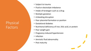 Physical
Factors
• Subject to trauma
• Fluid or electrolyte imbalance
• Intake of teratogen such as a drug
• Multiple gestation
• A bleeding disruption
• Poor placental formation or position
• Gestational diabetes
• Nutritional deficiency of iron, folic acid, or protein
• Poor weight gain
• Pregnancy-induced hypertension
• Infection
• Amniotic fluid abnormality
• Post maturity
 