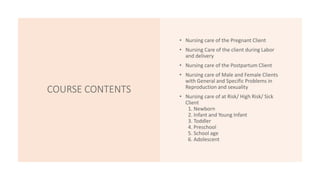 COURSE CONTENTS
• Nursing care of the Pregnant Client
• Nursing Care of the client during Labor
and delivery
• Nursing care of the Postpartum Client
• Nursing care of Male and Female Clients
with General and Specific Problems in
Reproduction and sexuality
• Nursing care of at Risk/ High Risk/ Sick
Client
1. Newborn
2. Infant and Young Infant
3. Toddler
4. Preschool
5. School age
6. Adolescent
 