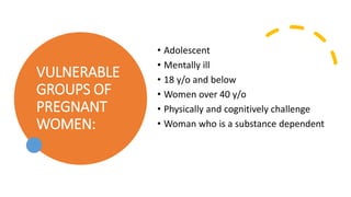 VULNERABLE
GROUPS OF
PREGNANT
WOMEN:
• Adolescent
• Mentally ill
• 18 y/o and below
• Women over 40 y/o
• Physically and cognitively challenge
• Woman who is a substance dependent
 