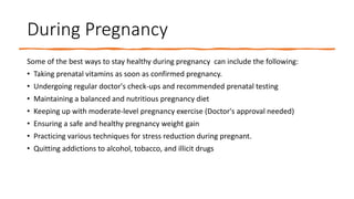 During Pregnancy
Some of the best ways to stay healthy during pregnancy can include the following:
• Taking prenatal vitamins as soon as confirmed pregnancy.
• Undergoing regular doctor's check-ups and recommended prenatal testing
• Maintaining a balanced and nutritious pregnancy diet
• Keeping up with moderate-level pregnancy exercise (Doctor's approval needed)
• Ensuring a safe and healthy pregnancy weight gain
• Practicing various techniques for stress reduction during pregnant.
• Quitting addictions to alcohol, tobacco, and illicit drugs
 