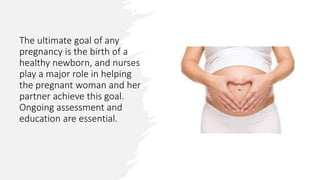 The ultimate goal of any
pregnancy is the birth of a
healthy newborn, and nurses
play a major role in helping
the pregnant woman and her
partner achieve this goal.
Ongoing assessment and
education are essential.
 