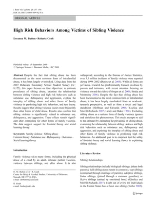 J Fam Viol (2010) 25:131–140
DOI 10.1007/s10896-009-9276-x

 ORIGINAL ARTICLE



High Risk Behaviors Among Victims of Sibling Violence
Deeanna M. Button & Roberta Gealt




Published online: 15 September 2009
# Springer Science + Business Media, LLC 2009


Abstract Despite the fact that sibling abuse has been          widespread; according to the Bureau of Justice Statistics,
documented as the most common form of intrafamilial            over 3.5 million incidents of family violence were reported
abuse, it has been largely overlooked. Using data from the     during 1998–2002 (Durose et al. 2005). While all forms are
2007 Delaware Secondary School Student Survey (N=              pervasive, research has predominantly focused on abuse by
8,122), this paper focuses on four objectives: to estimate     parents and intimates, with recent attention focusing on
prevalence of sibling abuse, examine the relationship          violence toward the elderly (Morgan et al. 2006; Straka and
between sibling violence and high risk behaviors such as       Montminy 2006). Despite the fact that sibling abuse has
substance use, delinquency and aggression, explore the         been documented as the most common form of intrafamilial
interplay of sibling abuse and other forms of family           abuse, it has been largely overlooked from an academic,
violence in predicting high risk behaviors, and test theory.   research perspective, as well as from a social and legal
Results suggest that sibling violence occurs more frequently   standpoint (Hoffman and Edwards 2004; Kiselica and
than other forms of child abuse. Results also confirm that     Morrill-Richards 2007; Lewit and Baker 1996). Excluding
sibling violence is significantly related to substance use,    sibling abuse as a serious form of family violence ignores
delinquency, and aggression. These effects remain signifi-     and trivializes this phenomenon. This study attempts to add
cant after controlling for other forms of family violence.     to the literature by estimating the prevalence of sibling abuse,
The data suggest support for feminist theory and social        examining the relationship between sibling violence and high
learning theory.                                               risk behaviors such as substance use, delinquency and
                                                               aggression, and exploring the interplay of sibling abuse and
Keywords Family violence . Sibling abuse .                     other forms of family violence in predicting high risk
Feminist theory . Substance use . Delinquency . Outcomes .     behaviors. An additional goal is to empirical test the utility
Social learning theory                                         of feminist theory and social learning theory in explaining
                                                               sibling violence.

Introduction
                                                               Literature Review
Family violence takes many forms, including the physical
abuse of a child by an adult, intimate partner violence,       Sibling Relationships
violence between siblings, and elder abuse. It is also
                                                               Sibling relationships include biological siblings, (share both
                                                               parents), half-siblings (one parent in common), step-siblings
D. M. Button (*) : R. Gealt
                                                               (connected through marriage of parents), adoptive siblings,
Center for Drug & Alcohol Studies, University of Delaware,
Newark, DE 19716, USA                                          foster siblings, (joined through a common guardian), or
e-mail: dmbutton@udel.edu                                      fictive siblings (united by emotional bond) (Kiselica and
R. Gealt                                                       Morrill-Richards 2007). Eight out of every ten individuals
e-mail: basha@udel.edu                                         in the United States has at least one sibling (Noller 2005).
 