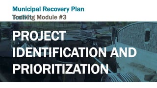 Municipal Recovery Plan
ToolkitTraining Module #3
PROJECT
IDENTIFICATION AND
PRIORITIZATION
 