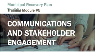 Municipal Recovery Plan
ToolkitTraining Module #5
COMMUNICATIONS
AND STAKEHOLDER
ENGAGEMENT
 